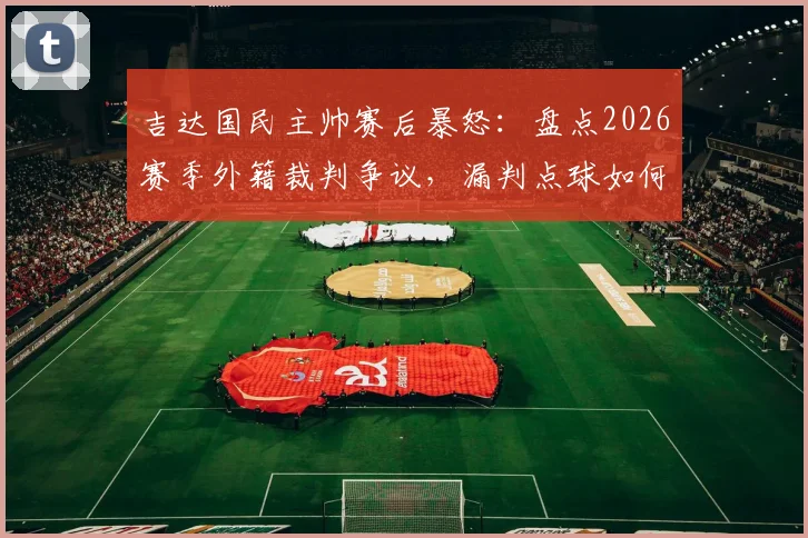 吉达国民主帅赛后暴怒：盘点2026赛季外籍裁判争议，漏判点球如何彻底改变比赛局势