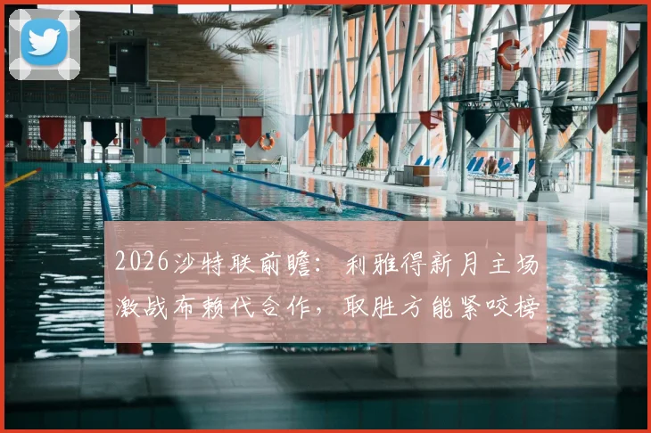 2026沙特联前瞻：利雅得新月主场激战布赖代合作，取胜方能紧咬榜首，客队首回合曾顽强逼平