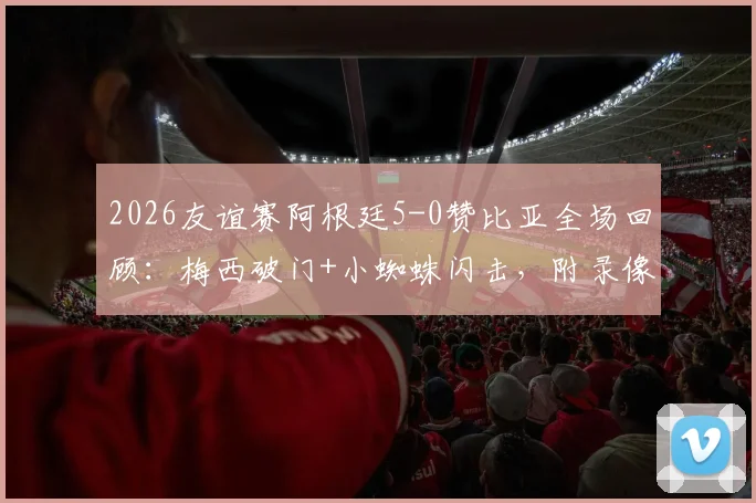 2026友谊赛阿根廷5-0赞比亚全场回顾：梅西破门+小蜘蛛闪击，附录像回放链接与球员评分分析