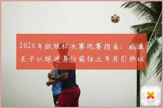 2026年欧联杯决赛观赛指南：威廉王子以球迷身份前往土耳其引热议，王室成员观赛传统与现场名人盘点