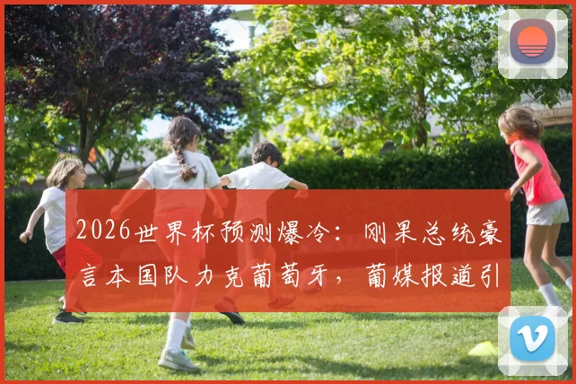 2026世界杯预测爆冷:刚果总统豪言本国队力克葡萄牙,葡媒报道引热议,C罗能否带队破局?