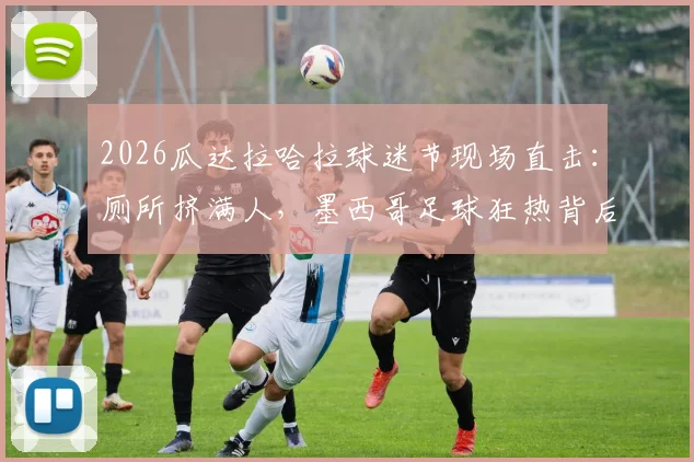 2026瓜达拉哈拉球迷节现场直击：厕所挤满人，墨西哥足球狂热背后的安全隐患与管理反思