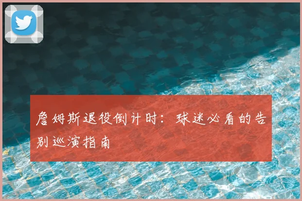 詹姆斯退役倒计时：球迷必看的告别巡演指南