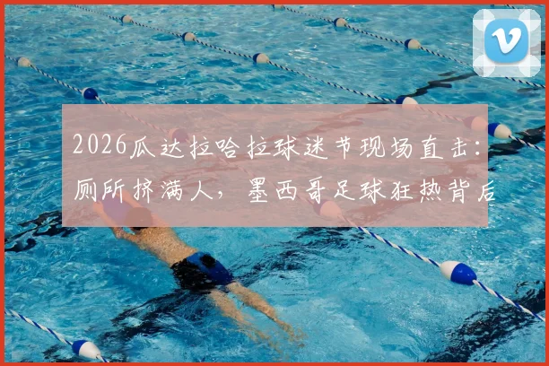 2026瓜达拉哈拉球迷节现场直击：厕所挤满人，墨西哥足球狂热背后的安全隐患与管理反思