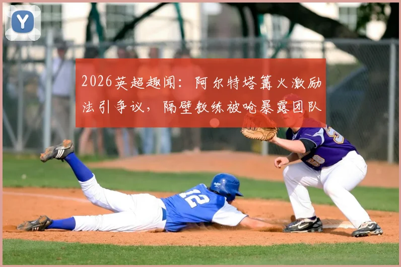 2026英超趣闻：阿尔特塔篝火激励法引争议，隔壁教练被呛暴露团队管理潜在风险