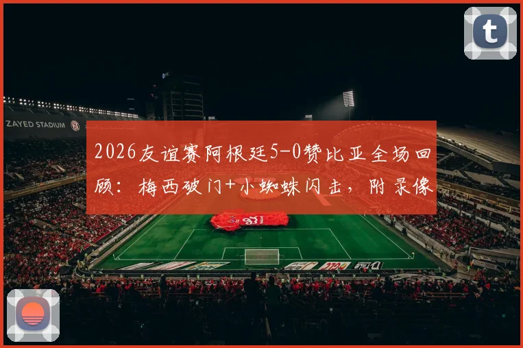 2026友谊赛阿根廷5-0赞比亚全场回顾:梅西破门+小蜘蛛闪击,附录像回放链接与球员评分分析