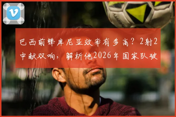巴西前锋库尼亚效率有多高？2射2中献双响，解析他2026年国家队破门集锦与战术作用