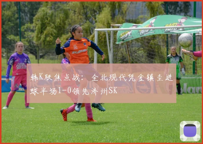 韩K联焦点战：全北现代凭金镇圭进球半场1-0领先济州SK