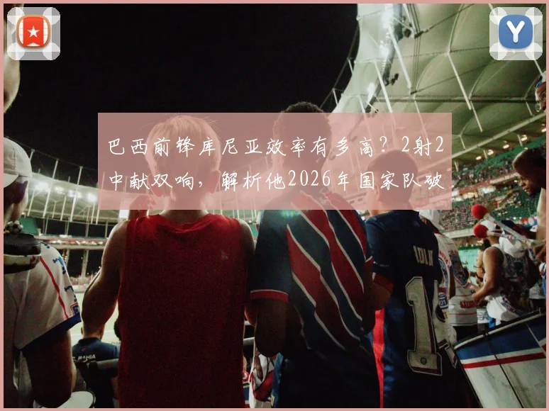 巴西前锋库尼亚效率有多高?2射2中献双响,解析他2026年国家队破门集锦与战术作用