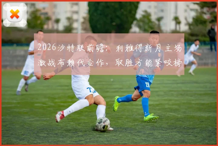 2026沙特联前瞻:利雅得新月主场激战布赖代合作,取胜方能紧咬榜首,客队首回合曾顽强逼平