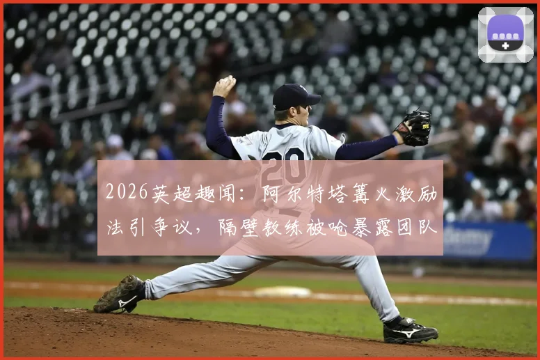 2026英超趣闻：阿尔特塔篝火激励法引争议，隔壁教练被呛暴露团队管理潜在风险