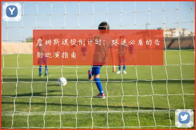 詹姆斯退役倒计时：球迷必看的告别巡演指南