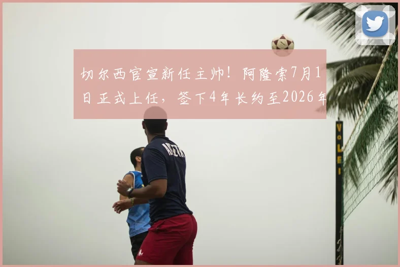 切尔西官宣新任主帅！阿隆索7月1日正式上任，签下4年长约至2026年，战术风格与球队前景全面解读