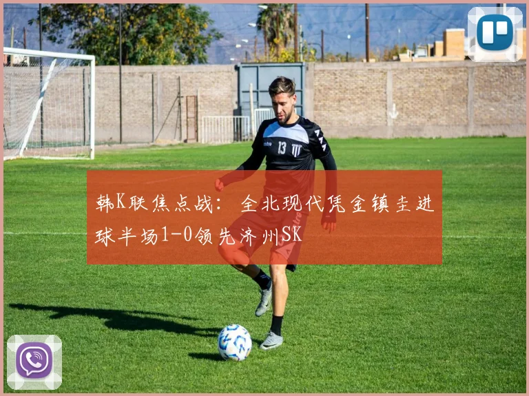 韩K联焦点战：全北现代凭金镇圭进球半场1-0领先济州SK